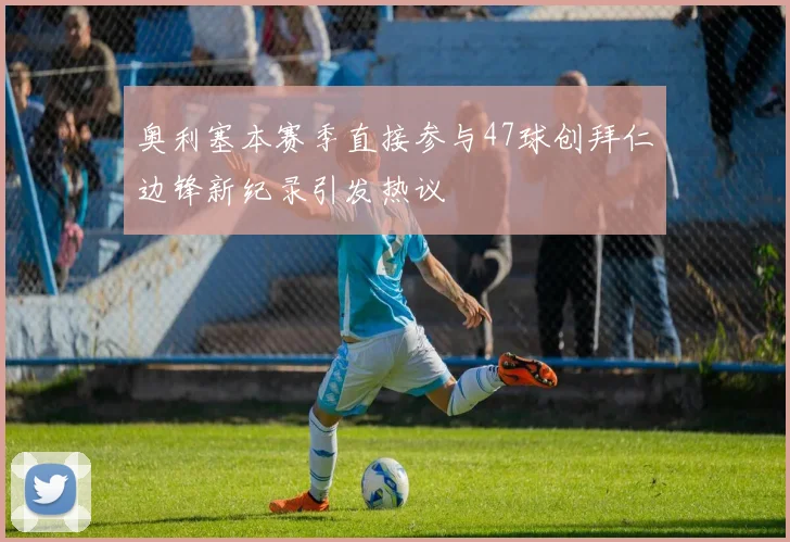 奥利塞本赛季直接参与47球创拜仁边锋新纪录引发热议