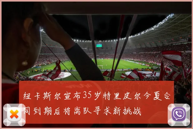 纽卡斯尔宣布35岁特里皮尔今夏合同到期后将离队寻求新挑战