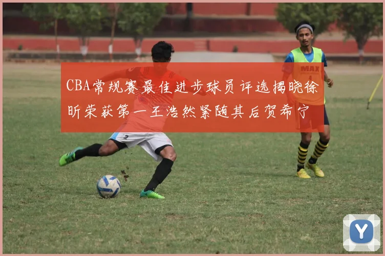 CBA常规赛最佳进步球员评选揭晓徐昕荣获第一王浩然紧随其后贺希宁位列第三