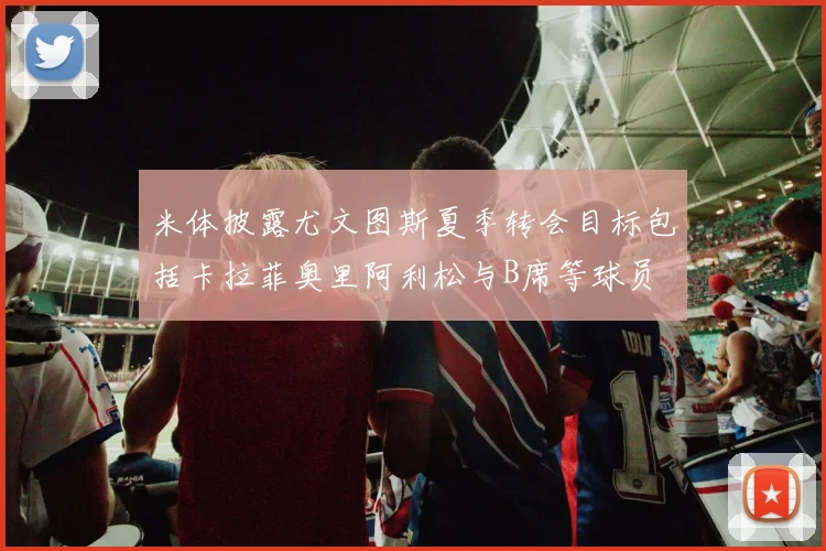 米体披露尤文图斯夏季转会目标包括卡拉菲奥里阿利松与B席等球员