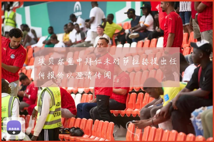 埃贝尔重申拜仁未对萨拉赫提出任何报价以澄清传闻