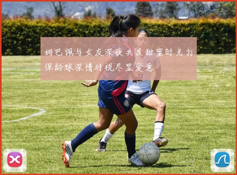 姆巴佩与女友深夜共度甜蜜时光打保龄球深情对视尽显爱意