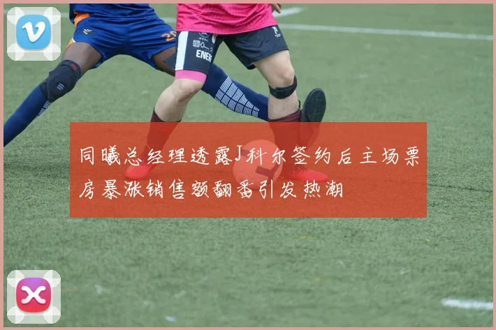 同曦总经理透露J科尔签约后主场票房暴涨销售额翻番引发热潮