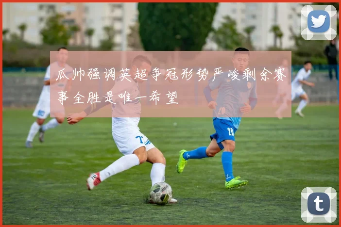 瓜帅强调英超争冠形势严峻剩余赛事全胜是唯一希望