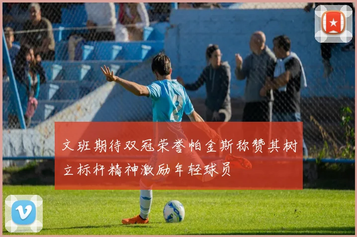 文班期待双冠荣誉帕金斯称赞其树立标杆精神激励年轻球员