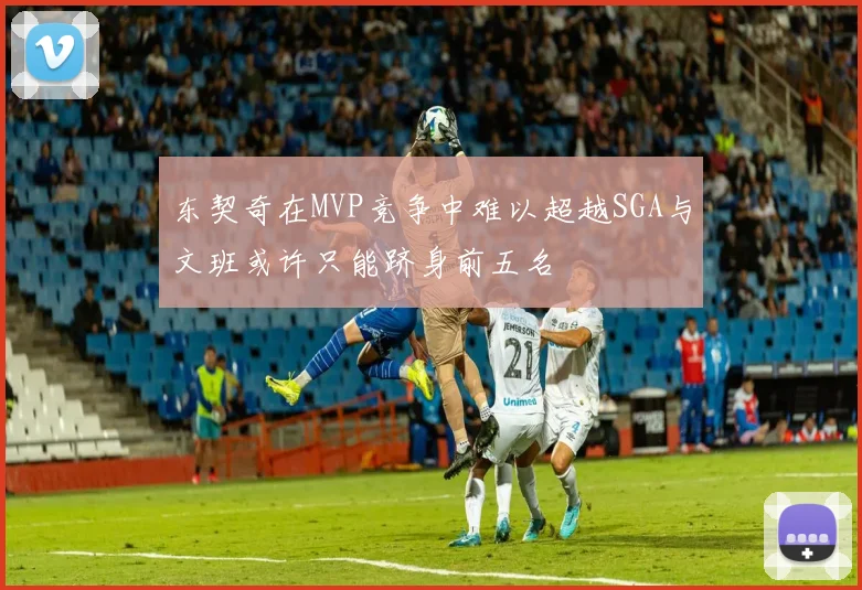 东契奇在MVP竞争中难以超越SGA与文班或许只能跻身前五名