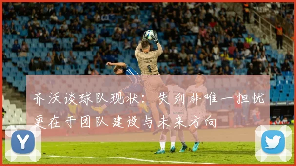 齐沃谈球队现状：失利非唯一担忧更在于团队建设与未来方向