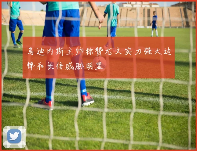 乌迪内斯主帅称赞尤文实力强大边锋和长传威胁明显