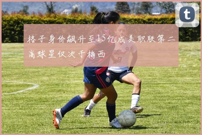 格子身价飙升至15亿成美职联第二高球星仅次于梅西