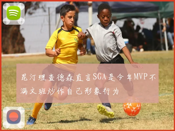 昆汀理查德森直言SGA是今年MVP不满文班炒作自己形象行为
