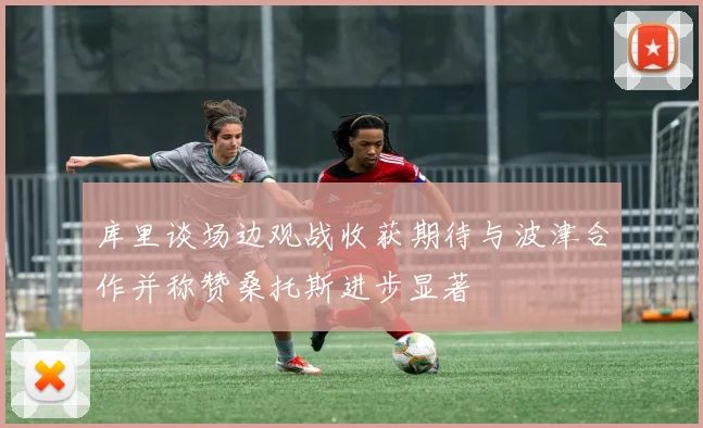 库里谈场边观战收获期待与波津合作并称赞桑托斯进步显著