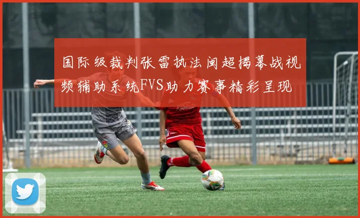 国际级裁判张雷执法闽超揭幕战视频辅助系统FVS助力赛事精彩呈现