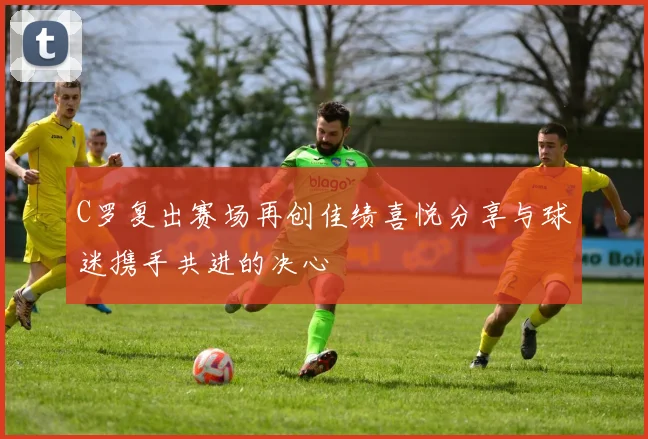 C罗复出赛场再创佳绩喜悦分享与球迷携手共进的决心